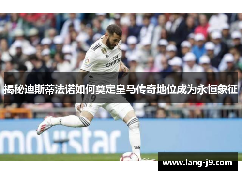 揭秘迪斯蒂法诺如何奠定皇马传奇地位成为永恒象征 揭秘迪斯蒂法诺如何奠定皇马传奇地位成为永恒象征