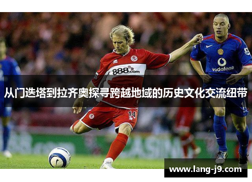 从门迭塔到拉齐奥探寻跨越地域的历史文化交流纽带 从门迭塔到拉齐奥探寻跨越地域的历史文化交流纽带