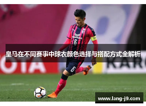 皇马在不同赛事中球衣颜色选择与搭配方式全解析 皇马在不同赛事中球衣颜色选择与搭配方式全解析