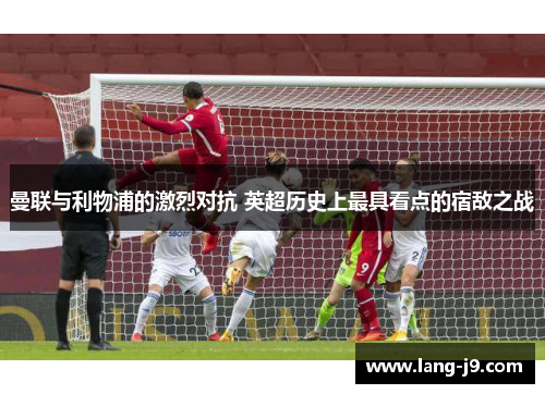 曼联与利物浦的激烈对抗 英超历史上最具看点的宿敌之战 曼联与利物浦的激烈对抗 英超历史上最具看点的宿敌之战