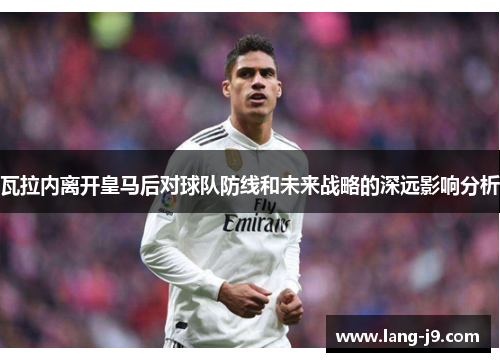 瓦拉内离开皇马后对球队防线和未来战略的深远影响分析 瓦拉内离开皇马后对球队防线和未来战略的深远影响分析