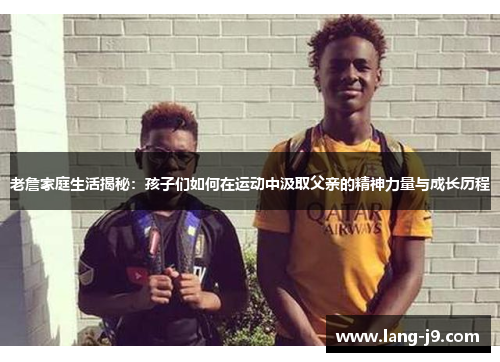 老詹家庭生活揭秘:孩子们如何在运动中汲取父亲的精神力量与成长历程 老詹家庭生活揭秘:孩子们如何在运动中汲取父亲的精神力量与成长历程